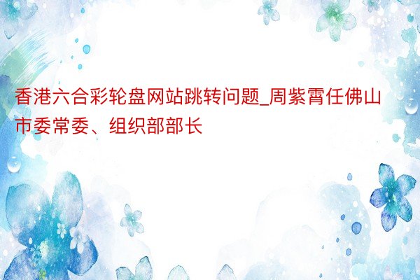 香港六合彩轮盘网站跳转问题_周紫霄任佛山市委常委、组织部部长