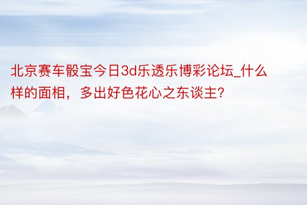 北京赛车骰宝今日3d乐透乐博彩论坛_什么样的面相，多出好色花心之东谈主？