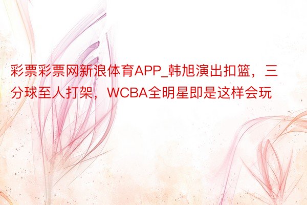 彩票彩票网新浪体育APP_韩旭演出扣篮，三分球至人打架，WCBA全明星即是这样会玩