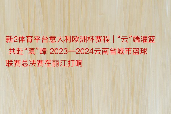 新2体育平台意大利欧洲杯赛程 | “云”端灌篮 共赴“滇”峰 2023—2024云南省城市篮球联赛总决赛在丽江打响