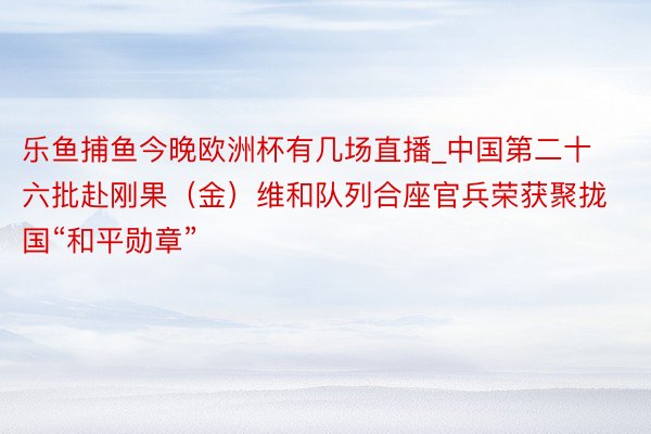 乐鱼捕鱼今晚欧洲杯有几场直播_中国第二十六批赴刚果（金）维和队列合座官兵荣获聚拢国“和平勋章”