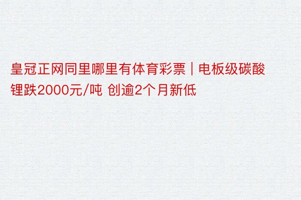 皇冠正网同里哪里有体育彩票 | 电板级碳酸锂跌2000元/吨 创逾2个月新低