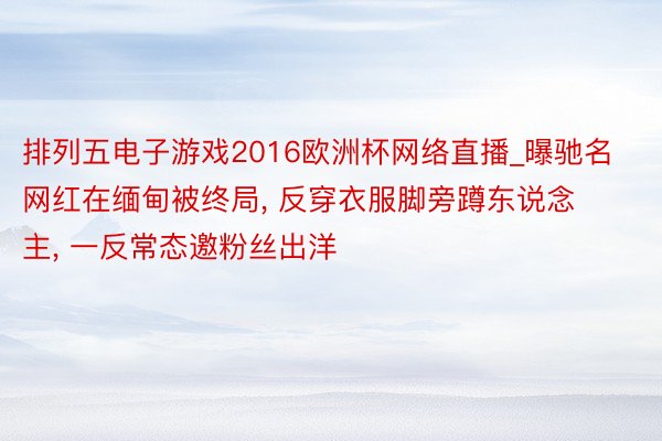 排列五电子游戏2016欧洲杯网络直播_曝驰名网红在缅甸被终局, 反穿衣服脚旁蹲东说念主, 一反常态邀粉丝出洋