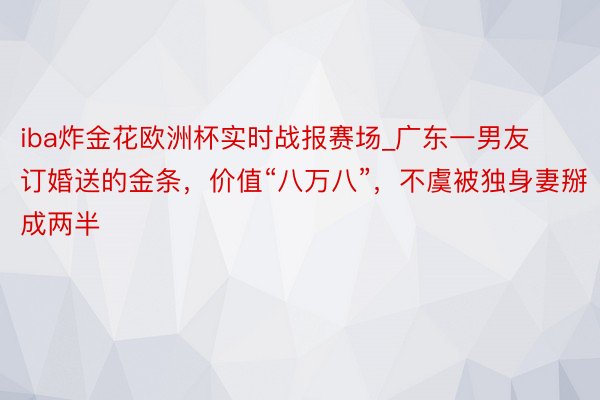 iba炸金花欧洲杯实时战报赛场_广东一男友订婚送的金条，价值“八万八”，不虞被独身妻掰成两半