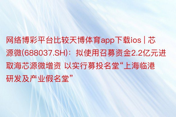 网络博彩平台比较天博体育app下载ios | 芯源微(688037.SH)：拟使用召募资金2.2亿元进取海芯源微增资 以实行募投名堂“上海临港研发及产业假名堂”