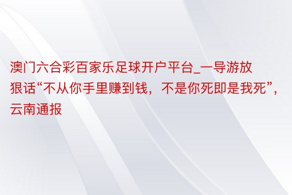 澳门六合彩百家乐足球开户平台_一导游放狠话“不从你手里赚到钱，不是你死即是我死”，云南通报