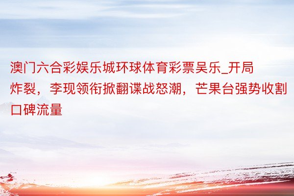 澳门六合彩娱乐城环球体育彩票吴乐_开局炸裂，李现领衔掀翻谍战怒潮，芒果台强势收割口碑流量