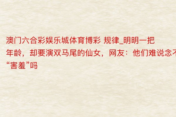 澳门六合彩娱乐城体育博彩 规律_明明一把年龄，却要演双马尾的仙女，网友：他们难说念不“害羞”吗