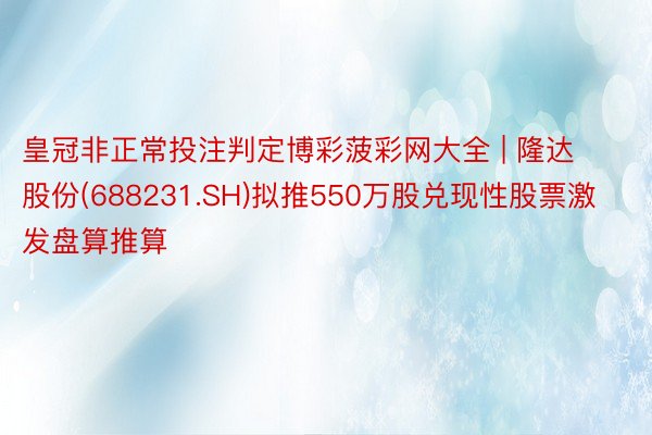 皇冠非正常投注判定博彩菠彩网大全 | 隆达股份(688231.SH)拟推550万股兑现性股票激发盘算推算