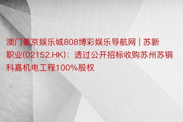 澳门葡京娱乐城808博彩娱乐导航网 | 苏新职业(02152.HK)：透过公开招标收购苏州苏铜科嘉机电工程100%股权