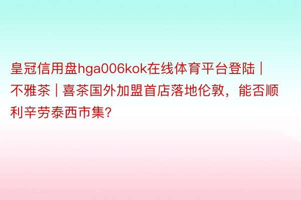 皇冠信用盘hga006kok在线体育平台登陆 | 不雅茶 | 喜茶国外加盟首店落地伦敦，能否顺利辛劳泰西市集？