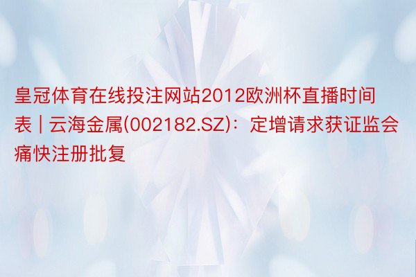 皇冠体育在线投注网站2012欧洲杯直播时间表 | 云海金属(002182.SZ)：定增请求获证监会痛快注册批复