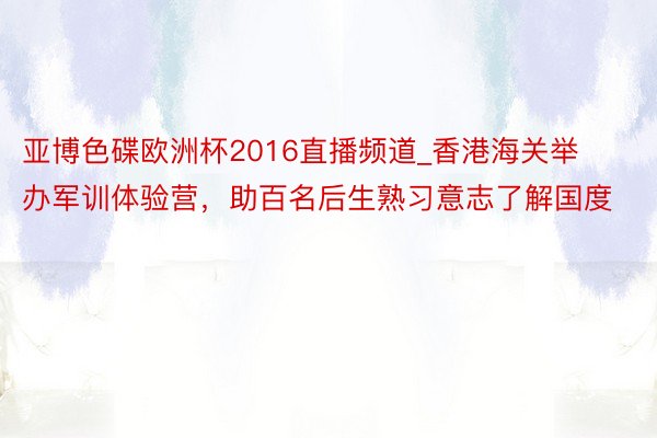 亚博色碟欧洲杯2016直播频道_香港海关举办军训体验营，助百名后生熟习意志了解国度