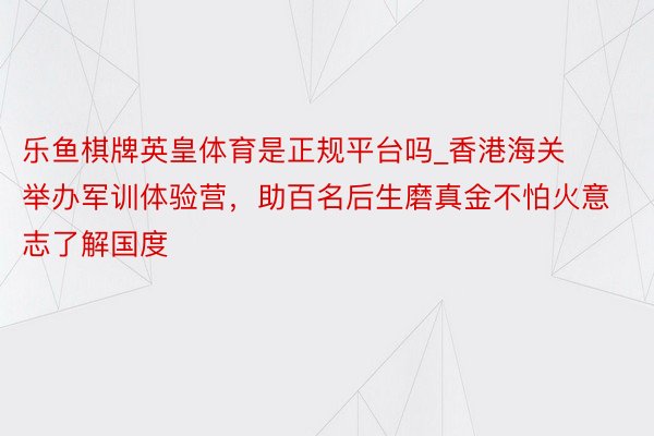 乐鱼棋牌英皇体育是正规平台吗_香港海关举办军训体验营，助百名后生磨真金不怕火意志了解国度