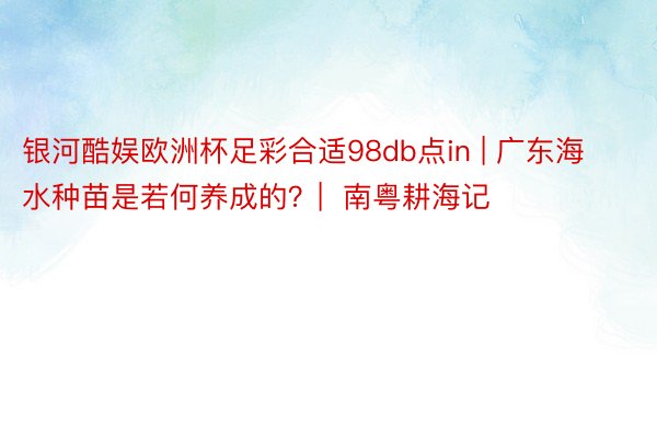 银河酷娱欧洲杯足彩合适98db点in | 广东海水种苗是若何养成的？|  南粤耕海记