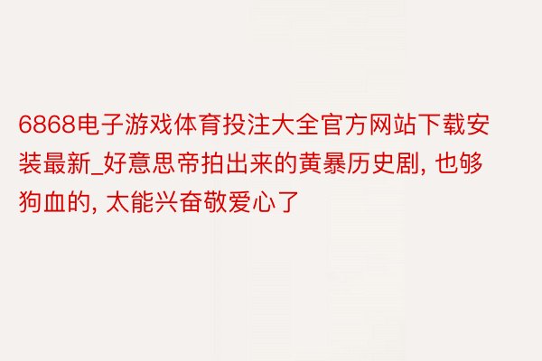 6868电子游戏体育投注大全官方网站下载安装最新_好意思帝拍出来的黄暴历史剧, 也够狗血的, 太能兴奋敬爱心了