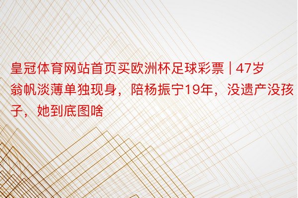 皇冠体育网站首页买欧洲杯足球彩票 | 47岁翁帆淡薄单独现身，陪杨振宁19年，没遗产没孩子，她到底图啥