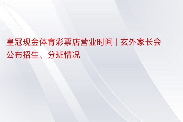 皇冠现金体育彩票店营业时间 | 玄外家长会公布招生、分班情况