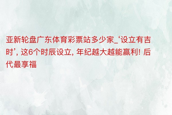 亚新轮盘广东体育彩票站多少家_‘设立有吉时’, 这6个时辰设立, 年纪越大越能赢利! 后代最享福