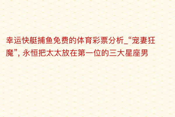 幸运快艇捕鱼免费的体育彩票分析_“宠妻狂魔”, 永恒把太太放在第一位的三大星座男