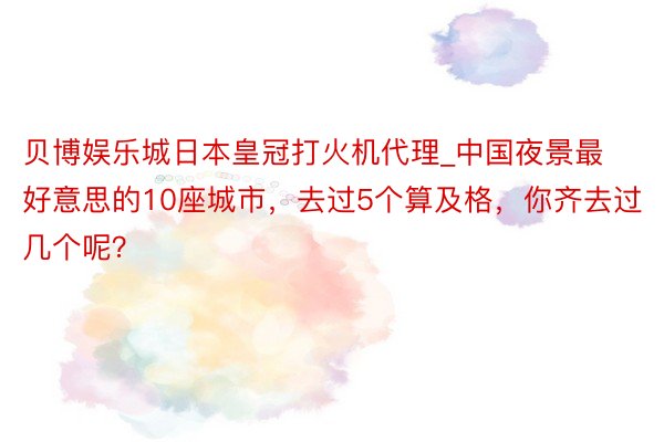 贝博娱乐城日本皇冠打火机代理_中国夜景最好意思的10座城市，去过5个算及格，你齐去过几个呢？