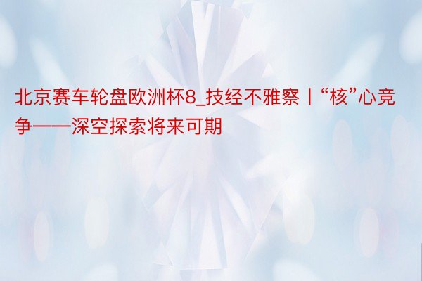 北京赛车轮盘欧洲杯8_技经不雅察丨“核”心竞争——深空探索将来可期