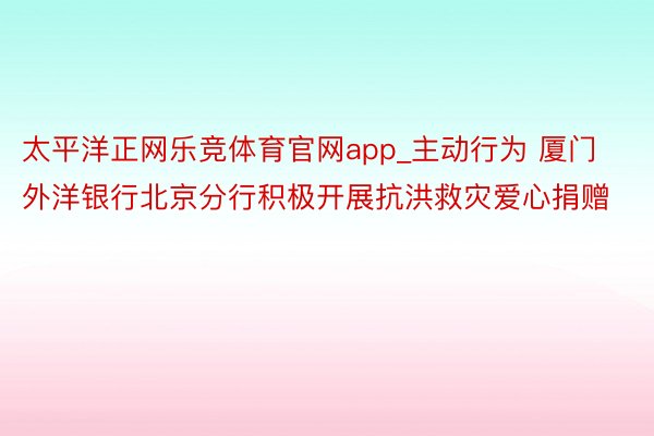 太平洋正网乐竞体育官网app_主动行为 厦门外洋银行北京分行积极开展抗洪救灾爱心捐赠