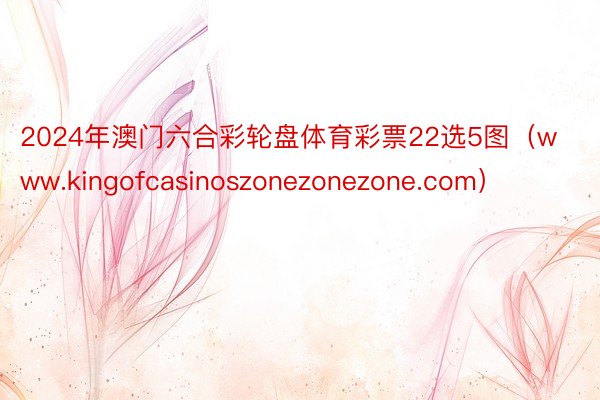 2024年澳门六合彩轮盘体育彩票22选5图（www.kingofcasinoszonezonezone.com）