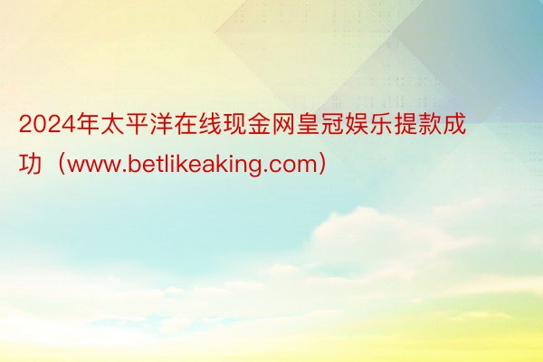 2024年太平洋在线现金网皇冠娱乐提款成功（www.betlikeaking.com）