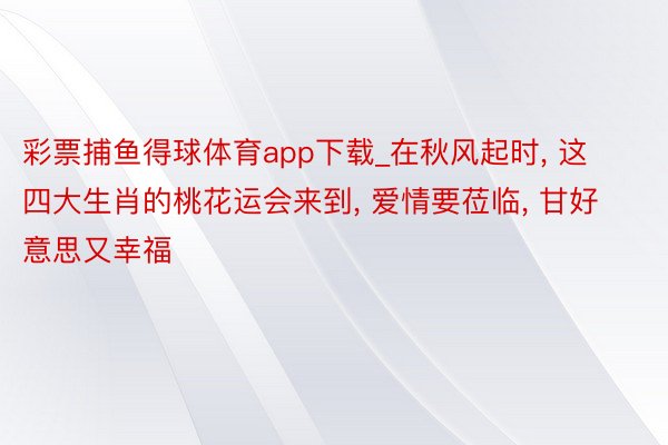 彩票捕鱼得球体育app下载_在秋风起时, 这四大生肖的桃花运会来到, 爱情要莅临, 甘好意思又幸福