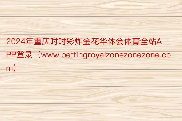 2024年重庆时时彩炸金花华体会体育全站APP登录（www.bettingroyalzonezonezone.com）