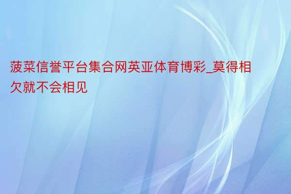 菠菜信誉平台集合网英亚体育博彩_莫得相欠就不会相见