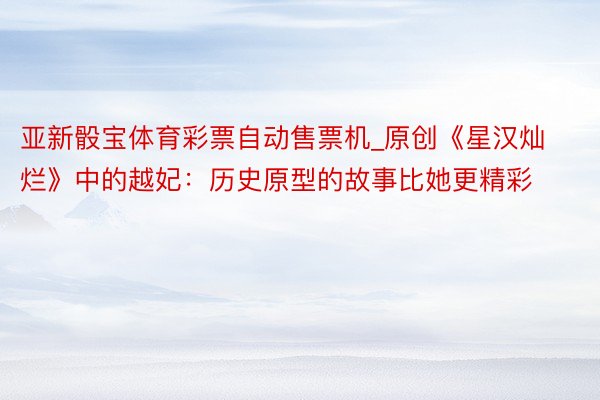 亚新骰宝体育彩票自动售票机_原创《星汉灿烂》中的越妃：历史原型的故事比她更精彩