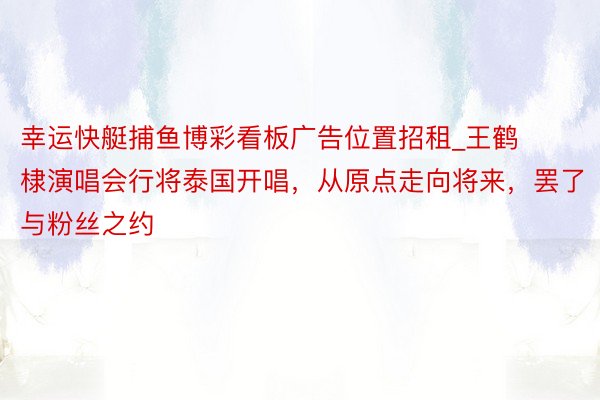 幸运快艇捕鱼博彩看板广告位置招租_王鹤棣演唱会行将泰国开唱，从原点走向将来，罢了与粉丝之约