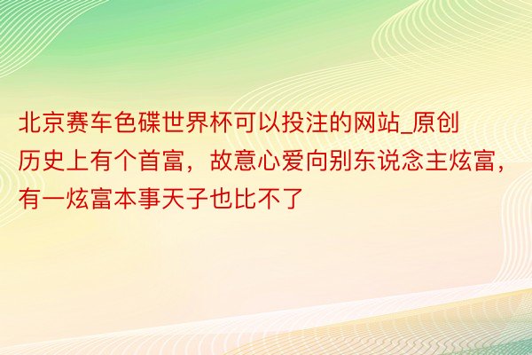 北京赛车色碟世界杯可以投注的网站_原创历史上有个首富，故意心爱向别东说念主炫富，有一炫富本事天子也比不了