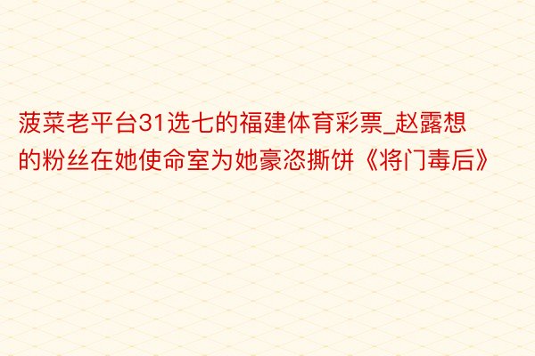 菠菜老平台31选七的福建体育彩票_赵露想的粉丝在她使命室为她豪恣撕饼《将门毒后》