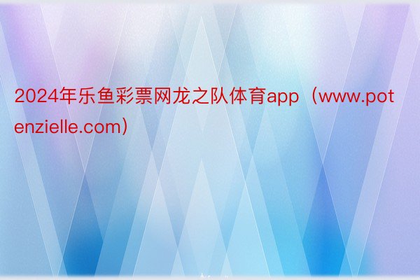 2024年乐鱼彩票网龙之队体育app（www.potenzielle.com）