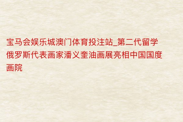 宝马会娱乐城澳门体育投注站_第二代留学俄罗斯代表画家潘义奎油画展亮相中国国度画院