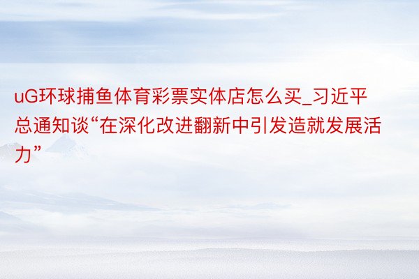 uG环球捕鱼体育彩票实体店怎么买_习近平总通知谈“在深化改进翻新中引发造就发展活力”