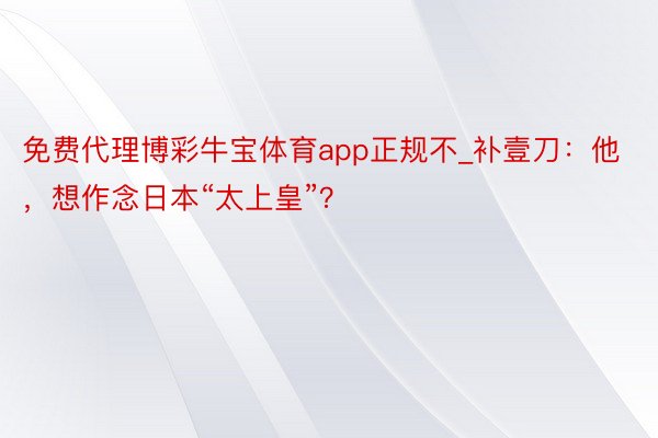 免费代理博彩牛宝体育app正规不_补壹刀：他，想作念日本“太上皇”？