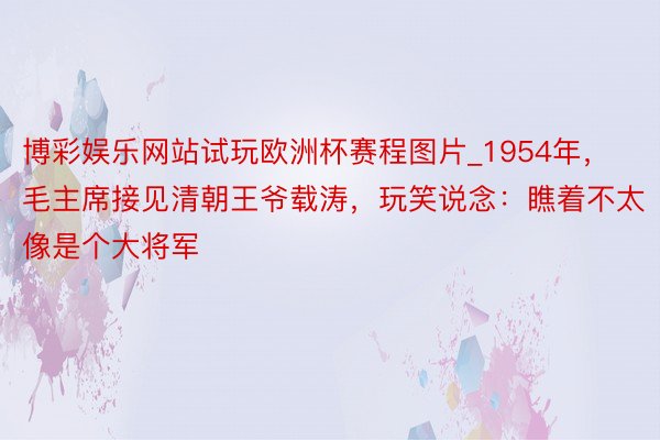 博彩娱乐网站试玩欧洲杯赛程图片_1954年，毛主席接见清朝王爷载涛，玩笑说念：瞧着不太像是个大将军