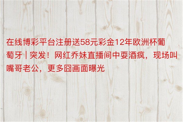 在线博彩平台注册送58元彩金12年欧洲杯葡萄牙 | 突发！网红乔妹直播间中耍酒疯，现场叫嘴哥老公，更多囧画面曝光