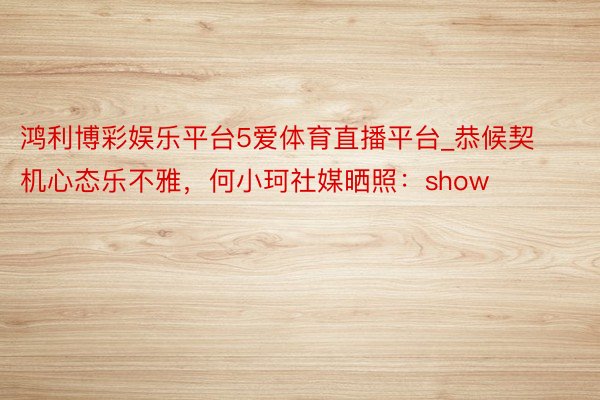 鸿利博彩娱乐平台5爱体育直播平台_恭候契机心态乐不雅，何小珂社媒晒照：show