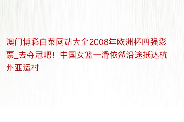 澳门博彩白菜网站大全2008年欧洲杯四强彩票_去夺冠吧！中国女篮一滑依然沿途抵达杭州亚运村