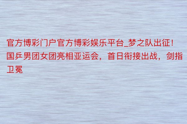 官方博彩门户官方博彩娱乐平台_梦之队出征！国乒男团女团亮相亚运会，首日衔接出战，剑指卫冕