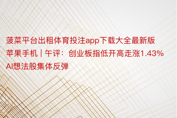 菠菜平台出租体育投注app下载大全最新版苹果手机 | 午评：创业板指低开高走涨1.43% AI想法股集体反弹