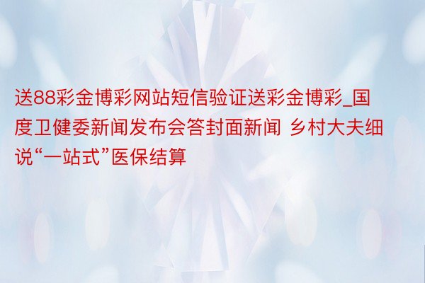 送88彩金博彩网站短信验证送彩金博彩_国度卫健委新闻发布会答封面新闻 乡村大夫细说“一站式”医保结算