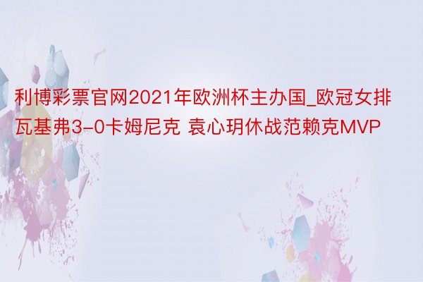 利博彩票官网2021年欧洲杯主办国_欧冠女排瓦基弗3-0卡姆尼克 袁心玥休战范赖克MVP