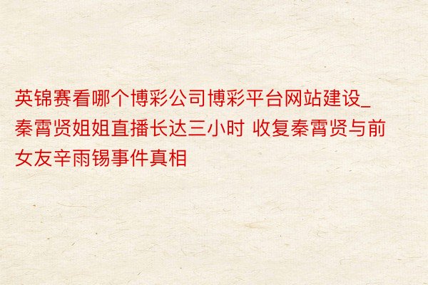 英锦赛看哪个博彩公司博彩平台网站建设_秦霄贤姐姐直播长达三小时 收复秦霄贤与前女友辛雨锡事件真相