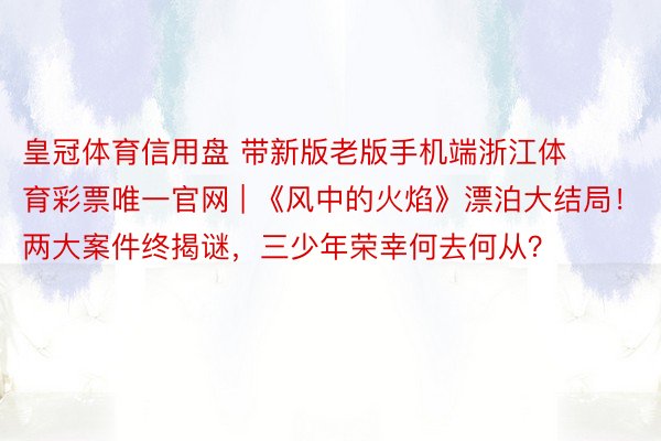 皇冠体育信用盘 带新版老版手机端浙江体育彩票唯一官网 | 《风中的火焰》漂泊大结局！两大案件终揭谜，三少年荣幸何去何从？